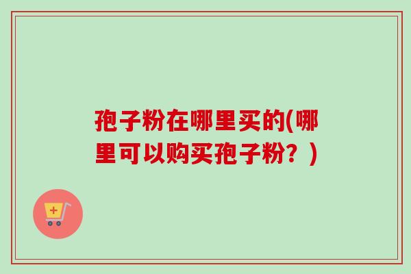 孢子粉在哪里买的(哪里可以购买孢子粉?)-第1张图片-卓越灵芝孢子粉 孢子粉在哪里买的(哪里可以购买孢子粉?)-第1张图片-卓越灵芝孢子粉