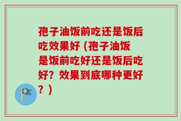 孢子油饭前吃还是饭后吃效果好 (孢子油饭是饭前吃好还是饭后吃好？效果到底哪种更好？)-第1张图片-卓越灵芝孢子粉