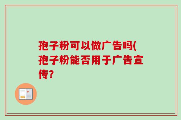 孢子粉可以做广告吗(孢子粉能否用于广告宣传？-第1张图片-卓越灵芝孢子粉