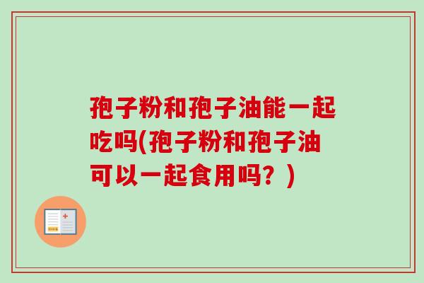 孢子粉和孢子油能一起吃吗(孢子粉和孢子油可以一起食用吗?)-第1张图片-卓越灵芝孢子粉 孢子粉和孢子油能一起吃吗(孢子粉和孢子油可以一起食用吗?)-第1张图片-卓越灵芝孢子粉
