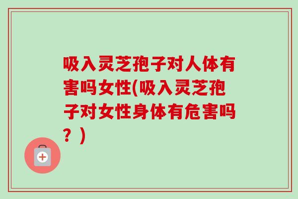 吸入灵芝孢子对人体有害吗女性(吸入灵芝孢子对女性身体有危害吗？)-第1张图片-卓越灵芝孢子粉