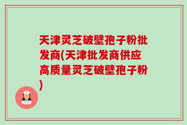 天津灵芝破壁孢子粉批发商(天津批发商供应高质量灵芝破壁孢子粉)-第1张图片-卓越灵芝孢子粉 天津灵芝破壁孢子粉批发商(天津批发商供应高质量灵芝破壁孢子粉)-第1张图片-卓越灵芝孢子粉