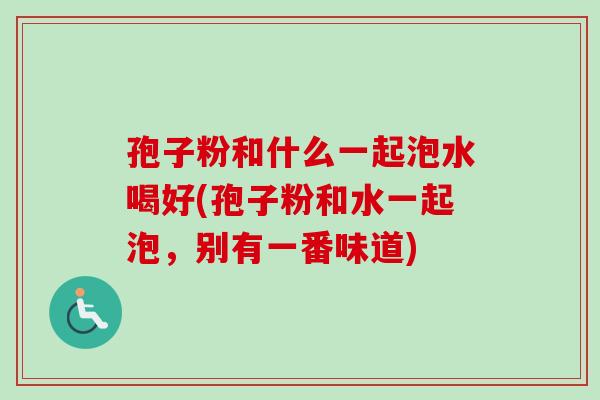 孢子粉和什么一起泡水喝好(孢子粉和水一起泡，别有一番味道)-第1张图片-卓越灵芝孢子粉