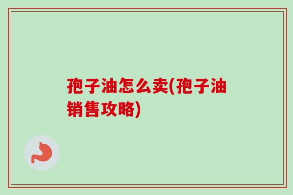 孢子油怎么卖(孢子油销售攻略)-第1张图片-卓越灵芝孢子粉