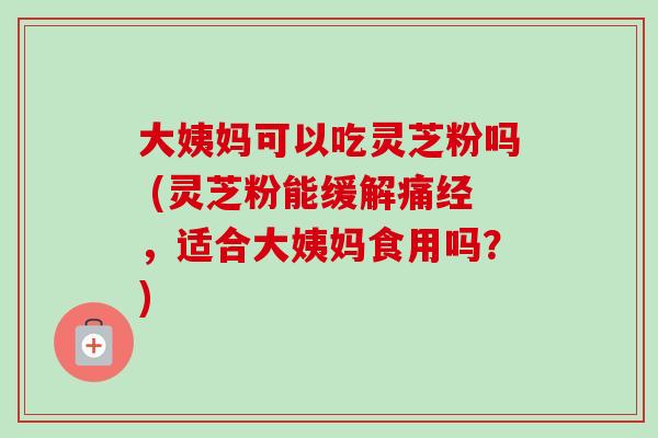 大姨妈可以吃灵芝粉吗 (灵芝粉能缓解痛经,适合大姨妈食用吗?)-第1张图片-卓越灵芝孢子粉 大姨妈可以吃灵芝粉吗 (灵芝粉能缓解痛经,适合大姨妈食用吗?)-第1张图片-卓越灵芝孢子粉