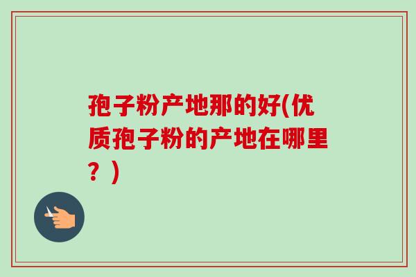 孢子粉产地那的好(优质孢子粉的产地在哪里？)-第1张图片-卓越灵芝孢子粉