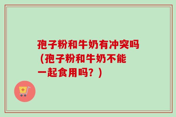 孢子粉和牛奶有冲突吗 (孢子粉和牛奶不能一起食用吗？)-第1张图片-卓越灵芝孢子粉