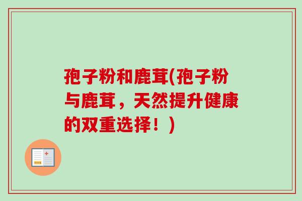 孢子粉和鹿茸(孢子粉与鹿茸,天然提升健康的双重选择!)-第1张图片-卓越灵芝孢子粉 孢子粉和鹿茸(孢子粉与鹿茸,天然提升健康的双重选择!)-第1张图片-卓越灵芝孢子粉