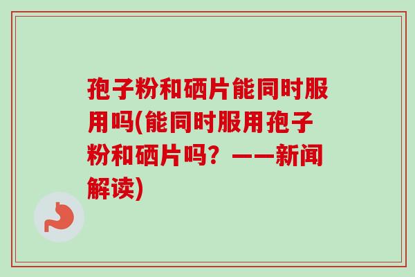孢子粉和硒片能同时服用吗(能同时服用孢子粉和硒片吗？——新闻解读)-第1张图片-卓越灵芝孢子粉