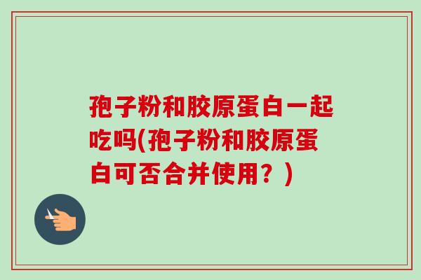 孢子粉和胶原蛋白一起吃吗(孢子粉和胶原蛋白可否合并使用？)-第1张图片-卓越灵芝孢子粉