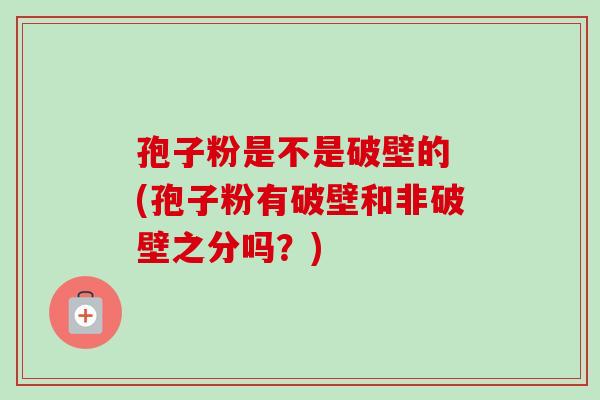 孢子粉是不是破壁的 (孢子粉有破壁和非破壁之分吗？)-第1张图片-卓越灵芝孢子粉