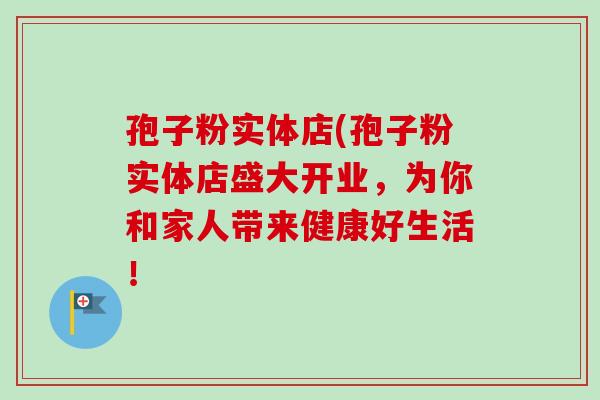 孢子粉实体店(孢子粉实体店盛大开业,为你和家人带来健康好生活!-第1张图片-卓越灵芝孢子粉 孢子粉实体店(孢子粉实体店盛大开业,为你和家人带来健康好生活!-第1张图片-卓越灵芝孢子粉