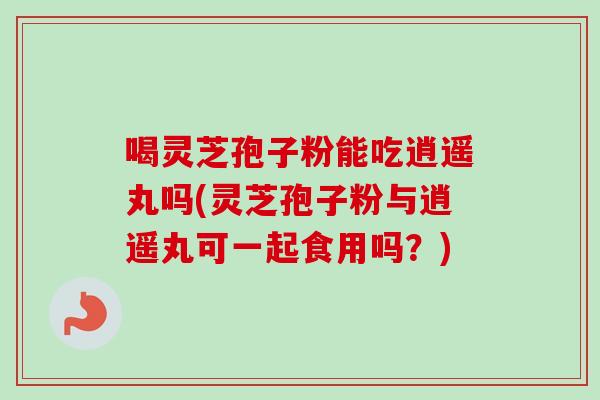 喝灵芝孢子粉能吃逍遥丸吗(灵芝孢子粉与逍遥丸可一起食用吗?)-第1张图片-卓越灵芝孢子粉 喝灵芝孢子粉能吃逍遥丸吗(灵芝孢子粉与逍遥丸可一起食用吗?)-第1张图片-卓越灵芝孢子粉