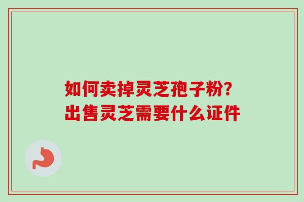 如何卖掉灵芝孢子粉？出售灵芝需要什么证件-第1张图片-卓越灵芝孢子粉