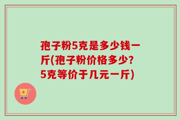 孢子粉5克是多少钱一斤(孢子粉价格多少？5克等价于几元一斤)-第1张图片-卓越灵芝孢子粉