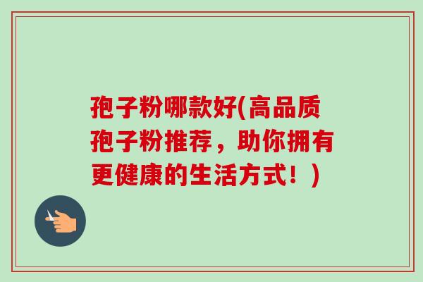 孢子粉哪款好(高品质孢子粉推荐，助你拥有更健康的生活方式！)-第1张图片-卓越灵芝孢子粉