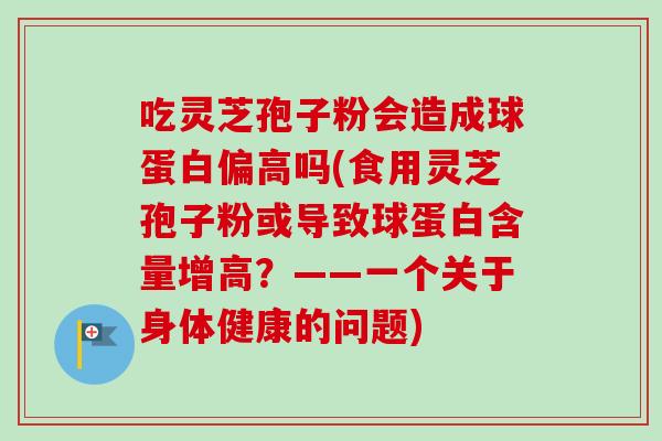 吃灵芝孢子粉会造成球蛋白偏高吗(食用灵芝孢子粉或导致球蛋白含量增高？——一个关于身体健康的问题)-第1张图片-卓越灵芝孢子粉