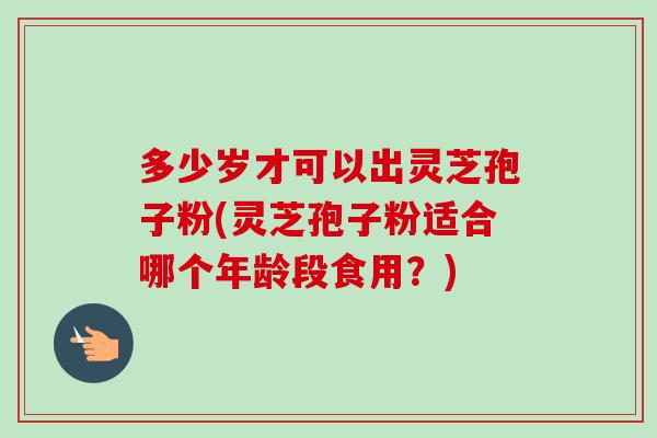 多少岁才可以出灵芝孢子粉(灵芝孢子粉适合哪个年龄段食用？)-第1张图片-卓越灵芝孢子粉