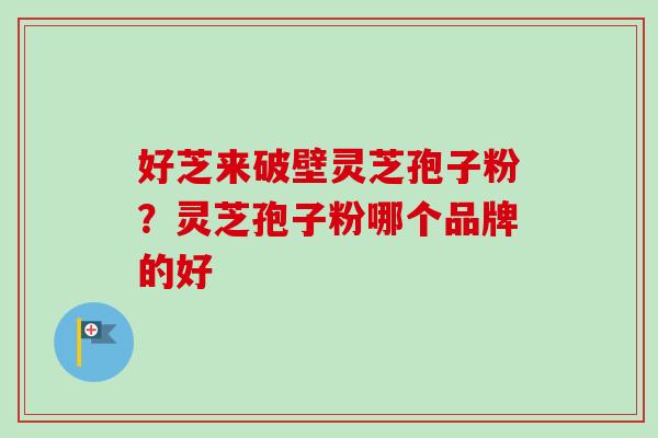好芝来破壁灵芝孢子粉?灵芝孢子粉哪个品牌的好-第1张图片-卓越灵芝孢子粉 好芝来破壁灵芝孢子粉?灵芝孢子粉哪个品牌的好-第1张图片-卓越灵芝孢子粉