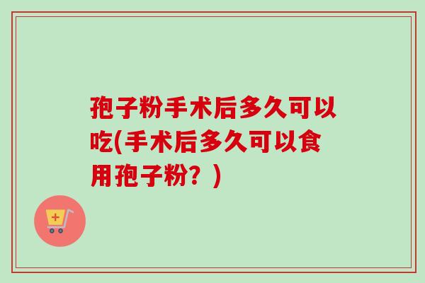孢子粉手术后多久可以吃(手术后多久可以食用孢子粉？)-第1张图片-卓越灵芝孢子粉