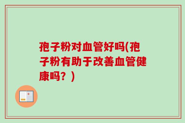 孢子粉对血管好吗(孢子粉有助于改善血管健康吗？)-第1张图片-卓越灵芝孢子粉