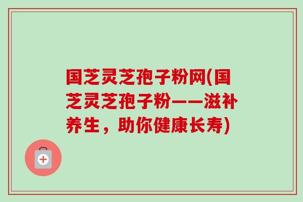 国芝灵芝孢子粉网(国芝灵芝孢子粉——滋补养生,助你健康长寿)-第1张图片-卓越灵芝孢子粉 国芝灵芝孢子粉网(国芝灵芝孢子粉——滋补养生,助你健康长寿)-第1张图片-卓越灵芝孢子粉