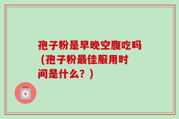 孢子粉是早晚空腹吃吗 (孢子粉最佳服用时间是什么？)-第1张图片-卓越灵芝孢子粉