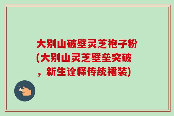 大别山破壁灵芝袍子粉(大别山灵芝壁垒突破,新生诠释传统裙装)-第1张图片-卓越灵芝孢子粉 大别山破壁灵芝袍子粉(大别山灵芝壁垒突破,新生诠释传统裙装)-第1张图片-卓越灵芝孢子粉