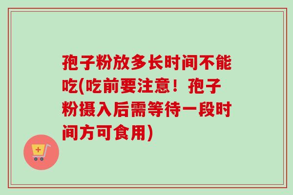 孢子粉放多长时间不能吃(吃前要注意！孢子粉摄入后需等待一段时间方可食用)-第1张图片-卓越灵芝孢子粉