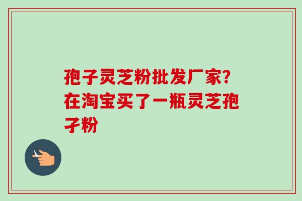 孢子灵芝粉批发厂家?在淘宝买了一瓶灵芝孢孑粉-第1张图片-卓越灵芝孢子粉 孢子灵芝粉批发厂家?在淘宝买了一瓶灵芝孢孑粉-第1张图片-卓越灵芝孢子粉