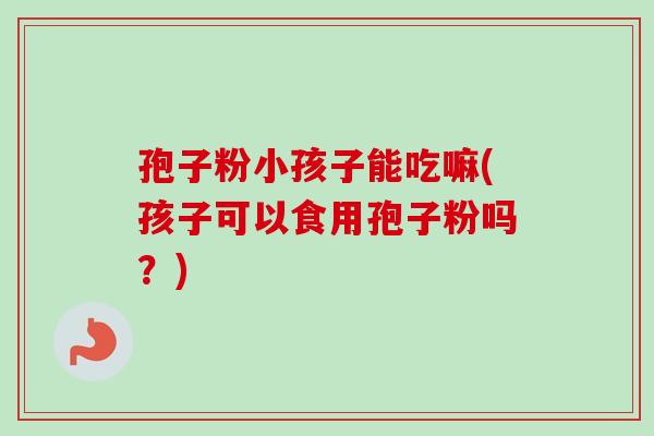 孢子粉小孩子能吃嘛(孩子可以食用孢子粉吗?)-第1张图片-卓越灵芝孢子粉 孢子粉小孩子能吃嘛(孩子可以食用孢子粉吗?)-第1张图片-卓越灵芝孢子粉