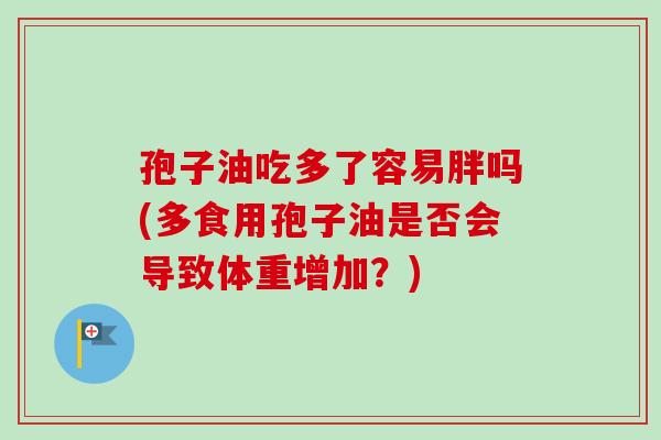 孢子油吃多了容易胖吗(多食用孢子油是否会导致体重增加?)-第1张图片-卓越灵芝孢子粉 孢子油吃多了容易胖吗(多食用孢子油是否会导致体重增加?)-第1张图片-卓越灵芝孢子粉