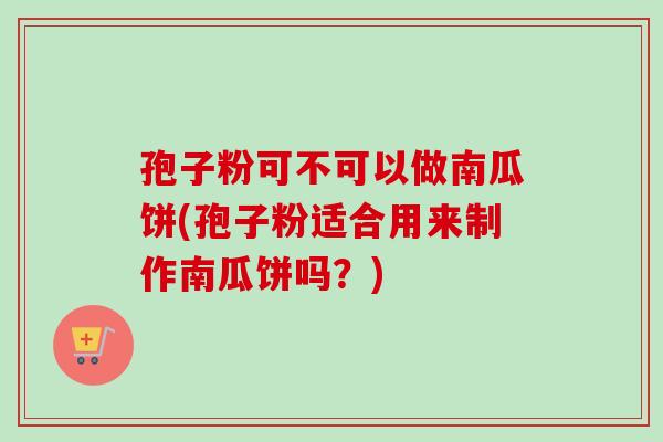 孢子粉可不可以做南瓜饼(孢子粉适合用来制作南瓜饼吗？)-第1张图片-卓越灵芝孢子粉