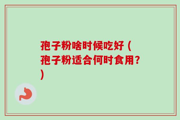 孢子粉啥时候吃好 (孢子粉适合何时食用?)-第1张图片-卓越灵芝孢子粉 孢子粉啥时候吃好 (孢子粉适合何时食用?)-第1张图片-卓越灵芝孢子粉