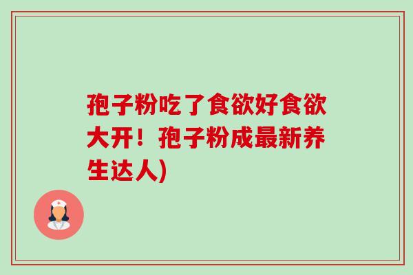 孢子粉吃了食欲好食欲大开!孢子粉成最新养生达人)-第1张图片-卓越灵芝孢子粉 孢子粉吃了食欲好食欲大开!孢子粉成最新养生达人)-第1张图片-卓越灵芝孢子粉