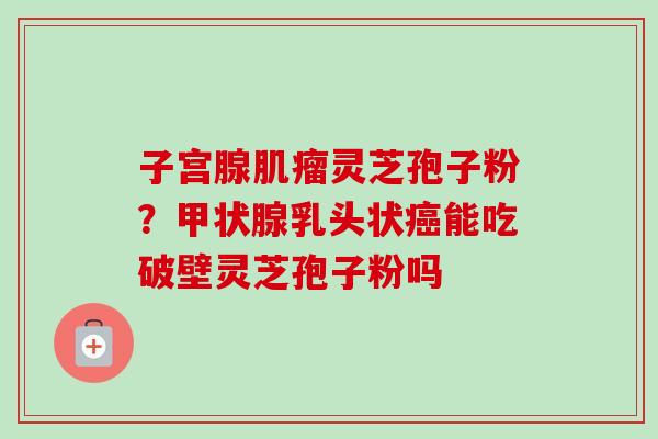 子宫腺肌瘤灵芝孢子粉？甲状腺乳头状癌能吃破壁灵芝孢子粉吗-第1张图片-卓越灵芝孢子粉