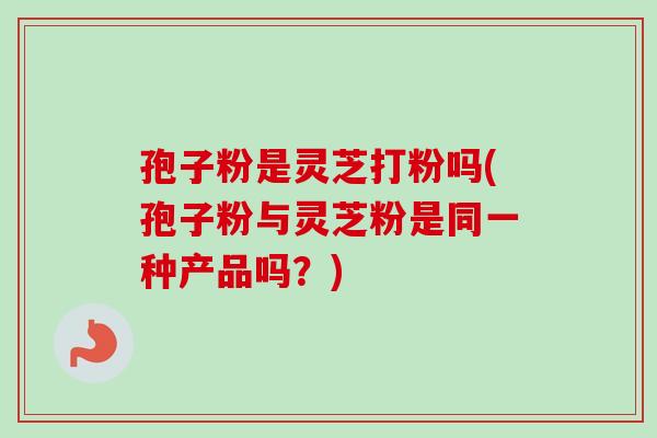 孢子粉是灵芝打粉吗(孢子粉与灵芝粉是同一种产品吗？)-第1张图片-卓越灵芝孢子粉