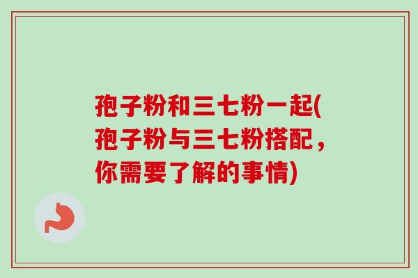 孢子粉和三七粉一起(孢子粉与三七粉搭配,你需要了解的事情)-第1张图片-卓越灵芝孢子粉 孢子粉和三七粉一起(孢子粉与三七粉搭配,你需要了解的事情)-第1张图片-卓越灵芝孢子粉