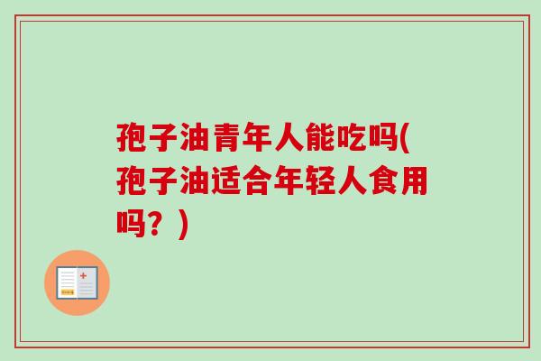 孢子油青年人能吃吗(孢子油适合年轻人食用吗？)-第1张图片-卓越灵芝孢子粉