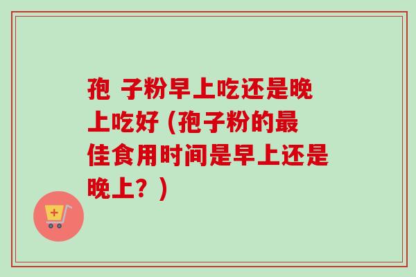 孢 子粉早上吃还是晚上吃好 (孢子粉的最佳食用时间是早上还是晚上?)-第1张图片-卓越灵芝孢子粉 孢 子粉早上吃还是晚上吃好 (孢子粉的最佳食用时间是早上还是晚上?)-第1张图片-卓越灵芝孢子粉