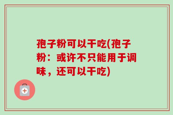 孢子粉可以干吃(孢子粉:或许不只能用于调味,还可以干吃)-第1张图片-卓越灵芝孢子粉 孢子粉可以干吃(孢子粉:或许不只能用于调味,还可以干吃)-第1张图片-卓越灵芝孢子粉