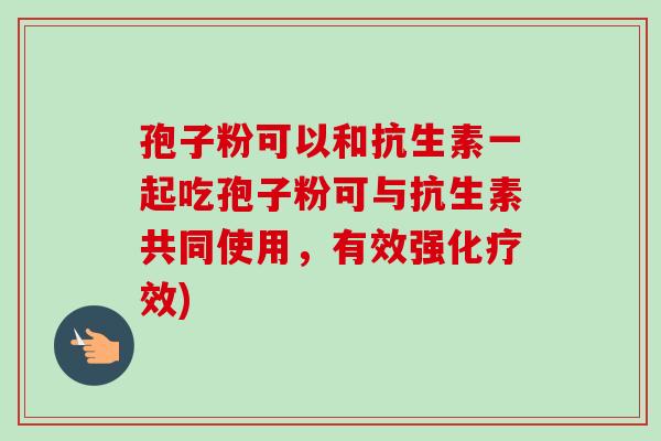 孢子粉可以和抗生素一起吃孢子粉可与抗生素共同使用，有效强化疗效)-第1张图片-卓越灵芝孢子粉