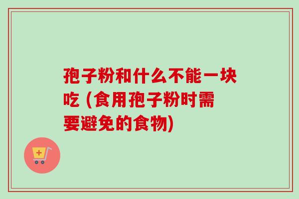 孢子粉和什么不能一块吃 (食用孢子粉时需要避免的食物)-第1张图片-卓越灵芝孢子粉