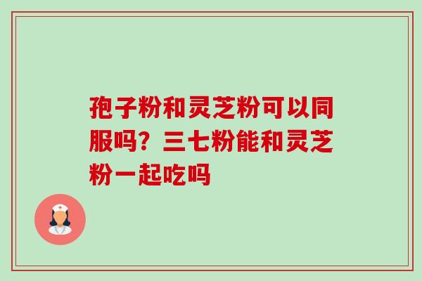 孢子粉和灵芝粉可以同服吗？三七粉能和灵芝粉一起吃吗-第1张图片-卓越灵芝孢子粉