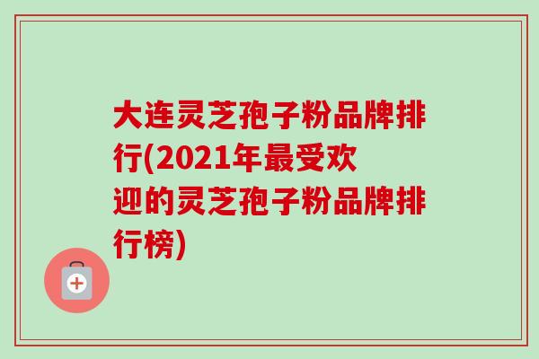 大连灵芝孢子粉品牌排行(2021年最受欢迎的灵芝孢子粉品牌排行榜)-第1张图片-卓越灵芝孢子粉 大连灵芝孢子粉品牌排行(2021年最受欢迎的灵芝孢子粉品牌排行榜)-第1张图片-卓越灵芝孢子粉