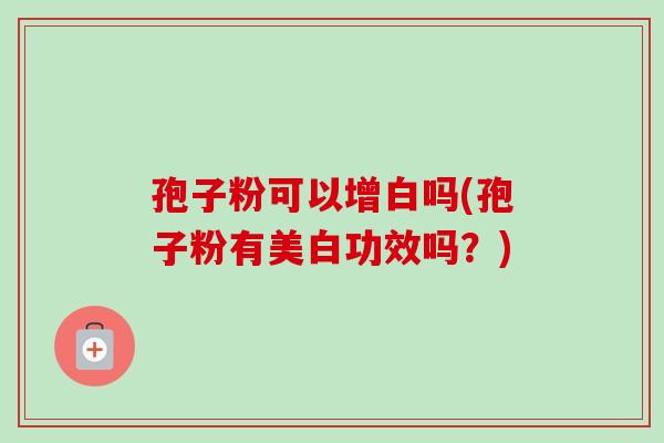 孢子粉可以增白吗(孢子粉有美白功效吗?)-第1张图片-卓越灵芝孢子粉 孢子粉可以增白吗(孢子粉有美白功效吗?)-第1张图片-卓越灵芝孢子粉