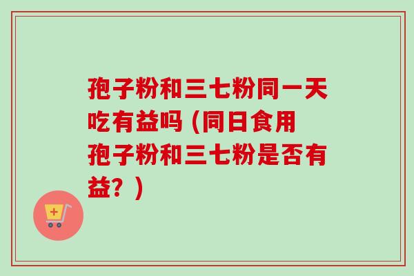 孢子粉和三七粉同一天吃有益吗 (同日食用孢子粉和三七粉是否有益？)-第1张图片-卓越灵芝孢子粉
