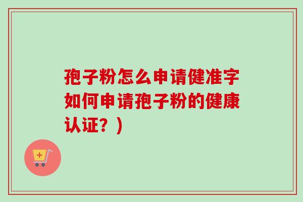 孢子粉怎么申请健准字如何申请孢子粉的健康认证？)-第1张图片-卓越灵芝孢子粉