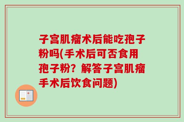 子宫肌瘤术后能吃孢子粉吗(手术后可否食用孢子粉?解答子宫肌瘤手术后饮食问题)-第1张图片-卓越灵芝孢子粉 子宫肌瘤术后能吃孢子粉吗(手术后可否食用孢子粉?解答子宫肌瘤手术后饮食问题)-第1张图片-卓越灵芝孢子粉