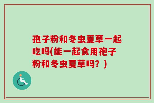 孢子粉和冬虫夏草一起吃吗(能一起食用孢子粉和冬虫夏草吗？)-第1张图片-卓越灵芝孢子粉
